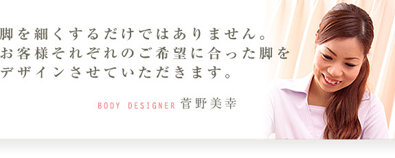 脚を細くするだけではありません。お客様それぞれのご希望に合った脚をデザインさせていただきます。