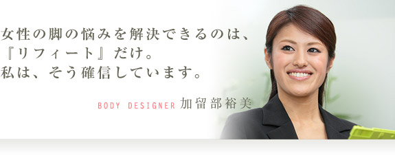 女性の脚の悩みを解決できるのは、『リフィート』だけ。私は、そう確信しています。