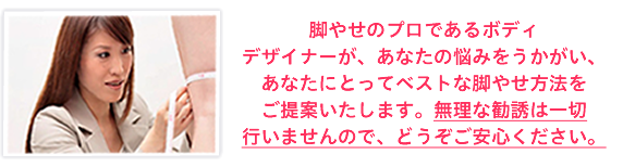 脚やせのプロであるボディデザイナーが、あなたの悩みをうかがい、あなたにとってベストな脚やせ方法をご提案いたします。無理な勧誘は一切行いませんので、どうぞご安心ください。