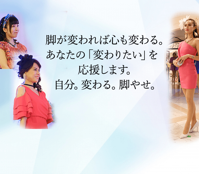 脚が変われば心も変わる。あなたの「変わりたい」を<br>応援します。自分。変わる。脚やせ。