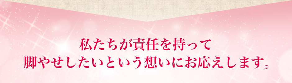 私たちが責任を持って脚やせしたいという想いにお答えします。