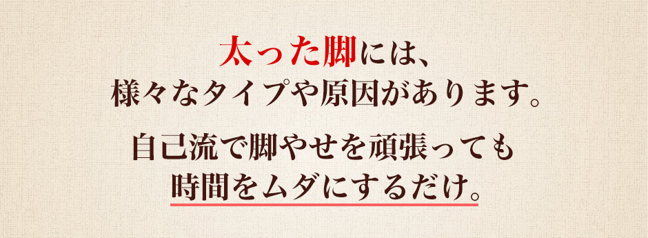 太った脚には、様々なタイプや原因があります。自己流で脚やせを頑張っても時間をムダにするだけ。