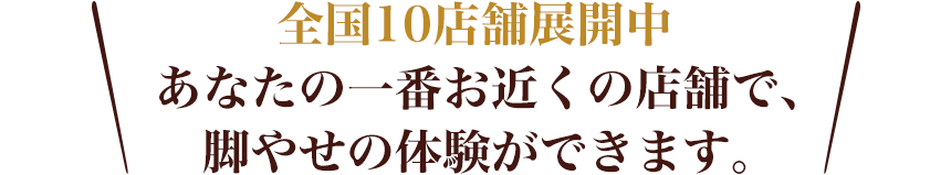 全国12店舗展開中 あなたの一番お近くの店舗で、脚やせの体験ができます。