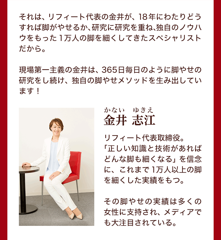 それは、リフィート代表の金井自身が、18年にわたりどうすれば脚がやせるか、研究に研究を重ね、独自のノウハウをもった1万人の脚を細くしてきたスペシャリストだから。現場第一主義の金井は、365日毎日のように脚やせの研究をし続け、独自の脚やせメソッドを生み出しています！