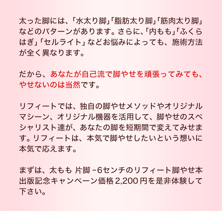 太った脚には、「水太り脚」「脂肪太り脚」「筋肉太り脚」などのパターンがあります。さらに、「内もも」「ふくらはぎ」「セルライト」など部位によっても、施術方法が全く異なります。だから、あなたが自己流で脚やせを頑張ってみても、やせないのは当然です。リフィートでは、独自の脚やせメソッドや最新機器を活用して、脚やせのスペシャリスト達が、あなたの脚を短期間で変えてみせます。リフィートは、本気で脚やせしたいという想いに本気で答えます。まずは、太もも 片脚-6センチの リフィート脚やせ本 出版記念キャンペーン価格2,200円を是非体験して下さい。