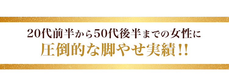 20代前半から50代後半までの女性に圧倒的な脚やせ実績！