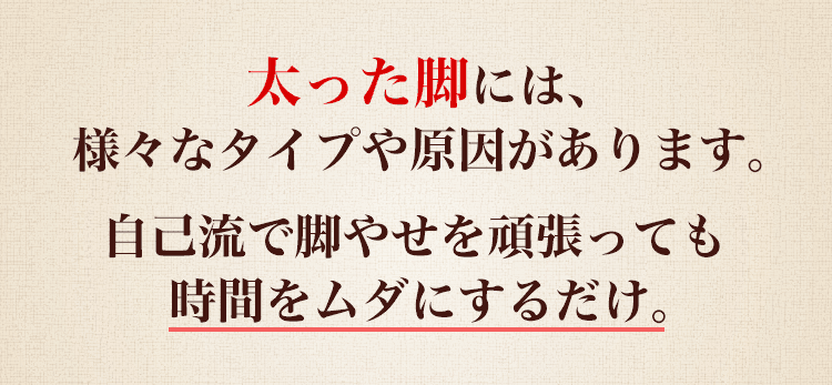 太った脚には、様々なタイプや原因があります。自己流で脚やせを頑張っても時間をムダにするだけ。