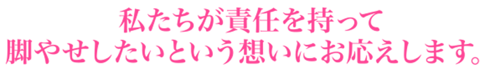 私たちが責任を持って脚やせしたいという想いにお応えします。