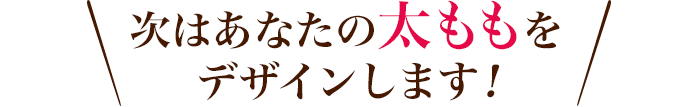 次はあなたの太ももをデザインします！