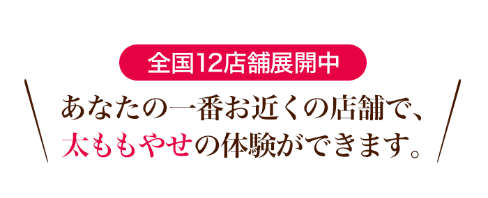 全国12店舗展開中！あなたの一番お近くの店舗で、太ももやせの体験ができます。