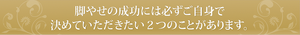 脚やせの成功には、必ずご自身で決めていただきたい２つのことがあります。