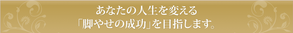 あなたの人生を変える「脚やせの成功」をサポートします。