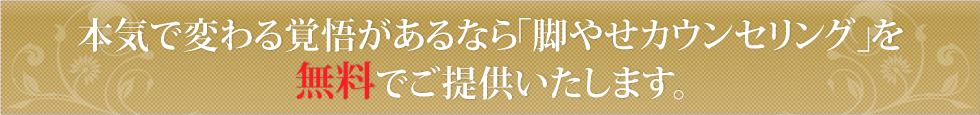 あなたの人生を変える「脚やせカウンセリング」を無料でご提供いたします。
