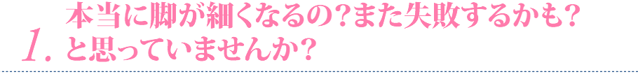 １ 本当に脚が細くなるの？また失敗するかも？と思っていませんか？