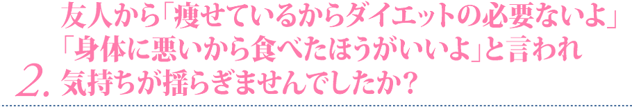 ２ 友人から「痩せているからダイエットの必要ないよ」「身体に悪いから食べたほうがいいよ」と言われ気持ちが揺らぎませんでしたか？