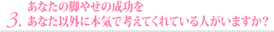 3 あなたの脚やせの成功をあなた以外に本気で考えてくれている人がいますか？