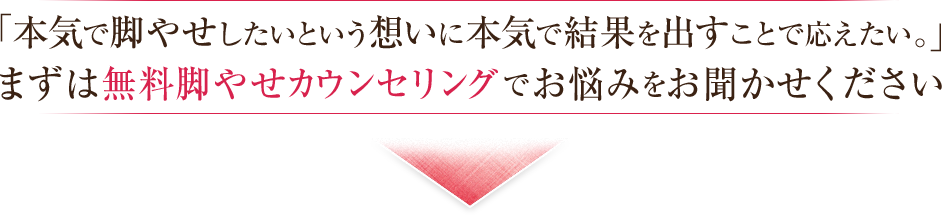 お客様の最高のご満足をお約束します。まずは無料脚やせカウンセリングでお悩みをお聞かせください。