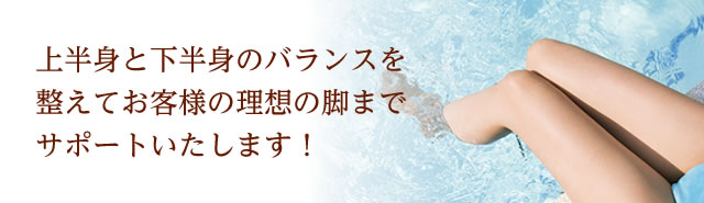 上半身と下半身のバランスを整えてお客様の理想の脚までサポートいたします！