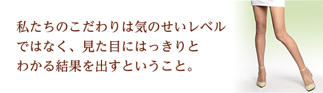 私たちのこだわりは気のせいレベルではなく、見た目にはっきりとわかる結果を出すということ。