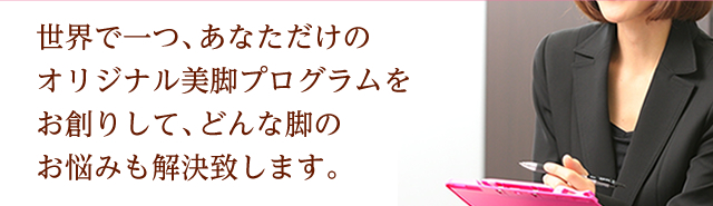 世界で一つ、あなただけのオリジナル美脚プログラムをお創りして、どんな脚のお悩みも解決致します。