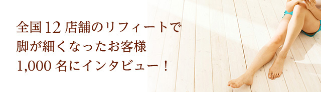 全国21店舗のリフィートで脚が細くなったお客様1,000名にインタビュー！