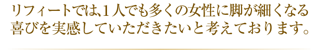 リフィートでは1人でも多くの女性の脚を細く美しくすることを常に考えています。