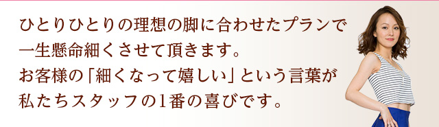 ひとりひとりの理想の脚に合わせたプランで、一生懸命細くさせて頂きます。お客様の「細くなって嬉しい」という言葉が、私たちスタッフの一番の喜びです。