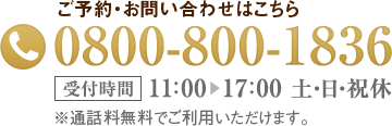 ご予約・お問い合わせはこちら0800-800-1836受付時間10：00▶19：00 日・祝休