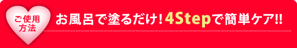 ご使用方法 お風呂で塗るだけ！4Stepで簡単ケア！！