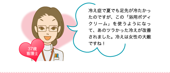 冷え症で夏でも足先が冷たかったのですが、この「浴用ボディクリーム」を使うようになって、あのツラかった冷えが改善されました。冷えは女性の大敵ですね！