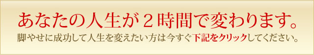 あなたの人生が２時間で変わります。脚やせに成功して人生を変えたい方は今すぐ下記をクリックしてください。
